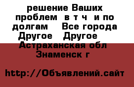 решение Ваших проблем (в т.ч. и по долгам) - Все города Другое » Другое   . Астраханская обл.,Знаменск г.